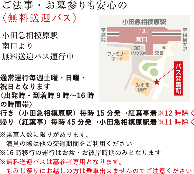 ご法事・お墓参りも安心の<無料送迎バス>小田急多摩線「栗平駅」北口より3分無料送迎バス運行中※前日までにお電話でご予約いただければ小田急線「栗平駅」「柿生駅」「新百合ヶ丘駅」京王線「若葉台駅」まで送迎いたします※ご利用の際は、前日までにご予約願います。